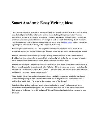 Smart Academic Essay Writing Ideas
Creatingsmartideaswithan academicessaymaytake the time and crucial thinking.Youneedtoreview
ideasthatwill provide helpful informative contentmaterial whilegettingof fascination.There are
countlessthingsyoucanwrite aboutfromwomen’sissuestoglobal affairsaswell aspolitics.Ingetting
smart withyourideasyoushouldchoose byconceptsyouwill be comfortable talkingabout.There are
ideasthatwill pose considerable argumentsthatcouldmake regarding greatessay reading.These ideas
regardingacademicessayswill helpyoudevelopyourultimate topic.
Women’sprotectionunderthe law.Whyoughttowomenbe capable of earn justas much,if less,
moneythanher guycounterpart?Howdo you change the bestwaywomenfar awayare gettingtreated
Abortion.Whyare so many people againstagirl makingherveryowndecisiontoenda maternity?
Shouldcertaincircumstancesbe consideredforthatact solely?Isthatokayfor any teenagertoobtain
one as well asshouldwomenof anycertainage be permittedtohave asingle?
Bullying.Preciselywhatisnotgettingdone relatingtothisissue?Whywill societykeepsufferthe painof
childrenaswell asadultsmistreatingeachother?Whatare things a new school seriouslyisn'tallowedto
do that couldchange livesinimprovingthismatter?Cana new parentrecognize traitsof theirchildthat
couldleadformany yearsbecominganew bully?
Cancer.Is everylittle thingreallygettingdone tofindacure?Why do so manypeople believe thereisin
realityacure regardingcancerbut it will notbe introducedtothe public?How featurescancerbe a
multi-millionbuckindustry?Whatcanbe done to steerclearof the disease?
Capital punishment .Do people everhave the tocertainlytake someone’slife becauseof acrime
committed?Whatwouldlikelyhappenif thisbecameobsolete incountriesaroundthe worldwould
don't be permittedtoputyouto definitelydeath?How will thisdeliverjusticetothose people whoare
affected?
 
