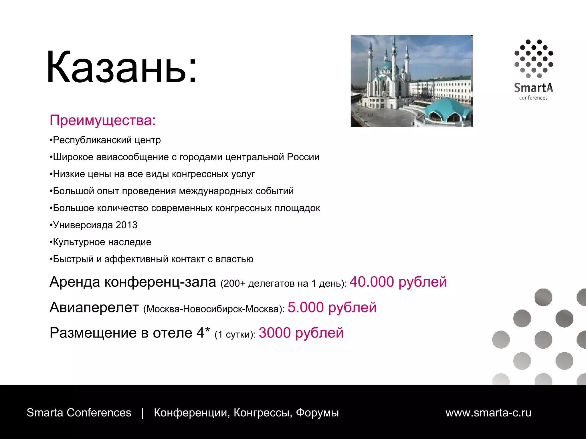 Smarta Conferences  |  Конференции, Конгрессы, Форумы  www.smarta-c.ru Преимущества: Республиканский центр Широкое авиасообщение с городами центральной России Низкие цены на все виды конгрессных услуг Большой опыт проведения международных событий Большое количество современных конгрессных площадок Универсиада 2013 Культурное наследие Быстрый и эффективный контакт с властью Аренда конференц-зала   (200+ делегатов на 1 день):  40.000 рублей Авиаперелет   (Москва-Новосибирск-Москва):  5.000 рублей Размещение в отеле 4*   (1 сутки):  3000 рублей Казань: 
