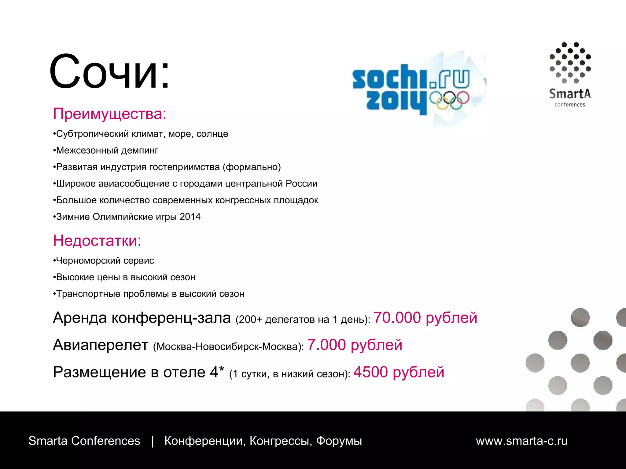 Smarta Conferences  |  Конференции, Конгрессы, Форумы  www.smarta-c.ru Сочи: Преимущества: Субтропический климат, море, солнце Межсезонный демпинг Развитая индустрия гостеприимства (формально) Широкое авиасообщение с городами центральной России Большое количество современных конгрессных площадок Зимние Олимпийские игры 2014 Недостатки: Черноморский сервис Высокие цены в высокий сезон Транспортные проблемы в высокий сезон Аренда конференц-зала   (200+ делегатов на 1 день):  70.000 рублей Авиаперелет   (Москва-Новосибирск-Москва):  7.000 рублей Размещение в отеле 4*   (1 сутки, в низкий сезон):  4500 рублей 