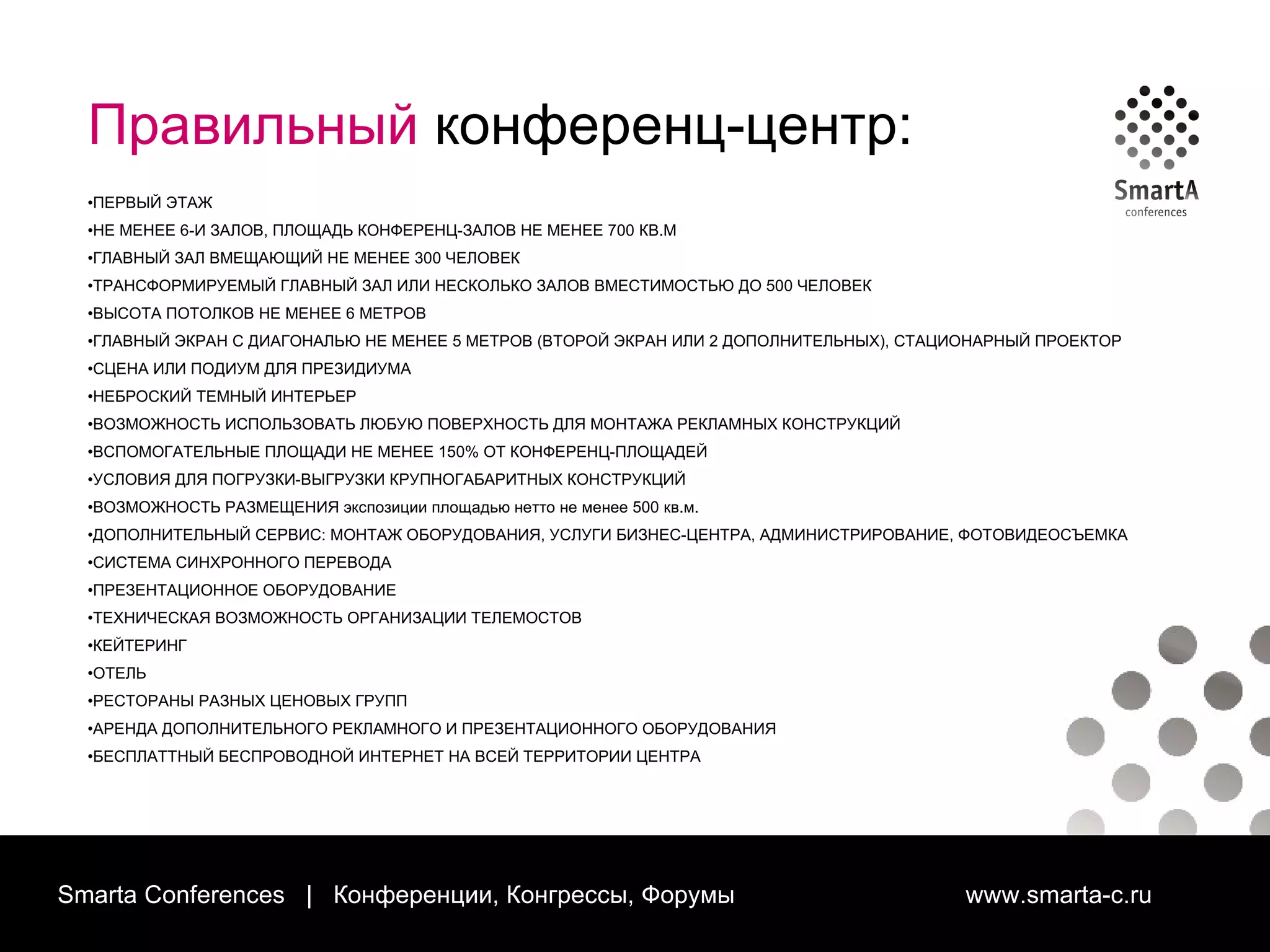 Smarta Conferences  |  Конференции, Конгрессы, Форумы  www.smarta-c.ru Правильный  конференц-центр: ПЕРВЫЙ ЭТАЖ НЕ МЕНЕЕ 6-И ЗАЛОВ, ПЛОЩАДЬ КОНФЕРЕНЦ-ЗАЛОВ НЕ МЕНЕЕ 700 КВ.М ГЛАВНЫЙ ЗАЛ ВМЕЩАЮЩИЙ НЕ МЕНЕЕ 300 ЧЕЛОВЕК  ТРАНСФОРМИРУЕМЫЙ ГЛАВНЫЙ  ЗАЛ ИЛИ НЕСКОЛЬКО ЗАЛОВ ВМЕСТИМОСТЬЮ ДО 500 ЧЕЛОВЕК ВЫСОТА ПОТОЛКОВ НЕ МЕНЕЕ 6 МЕТРОВ ГЛАВНЫЙ ЭКРАН С ДИАГОНАЛЬЮ НЕ МЕНЕЕ 5 МЕТРОВ (ВТОРОЙ ЭКРАН ИЛИ 2 ДОПОЛНИТЕЛЬНЫХ), СТАЦИОНАРНЫЙ ПРОЕКТОР СЦЕНА ИЛИ ПОДИУМ ДЛЯ ПРЕЗИДИУМА НЕБРОСКИЙ ТЕМНЫЙ ИНТЕРЬЕР ВОЗМОЖНОСТЬ ИСПОЛЬЗОВАТЬ ЛЮБУЮ ПОВЕРХНОСТЬ ДЛЯ МОНТАЖА РЕКЛАМНЫХ КОНСТРУКЦИЙ ВСПОМОГАТЕЛЬНЫЕ ПЛОЩАДИ НЕ МЕНЕЕ 150% ОТ КОНФЕРЕНЦ-ПЛОЩАДЕЙ УСЛОВИЯ ДЛЯ ПОГРУЗКИ-ВЫГРУЗКИ КРУПНОГАБАРИТНЫХ КОНСТРУКЦИЙ ВОЗМОЖНОСТЬ РАЗМЕЩЕНИЯ экспозиции площадью нетто не менее 500 кв.м.  ДОПОЛНИТЕЛЬНЫЙ СЕРВИС: МОНТАЖ ОБОРУДОВАНИЯ, УСЛУГИ БИЗНЕС-ЦЕНТРА, АДМИНИСТРИРОВАНИЕ, ФОТОВИДЕОСЪЕМКА СИСТЕМА СИНХРОННОГО ПЕРЕВОДА ПРЕЗЕНТАЦИОННОЕ ОБОРУДОВАНИЕ ТЕХНИЧЕСКАЯ ВОЗМОЖНОСТЬ ОРГАНИЗАЦИИ ТЕЛЕМОСТОВ КЕЙТЕРИНГ ОТЕЛЬ РЕСТОРАНЫ РАЗНЫХ ЦЕНОВЫХ ГРУПП АРЕНДА ДОПОЛНИТЕЛЬНОГО РЕКЛАМНОГО И ПРЕЗЕНТАЦИОННОГО ОБОРУДОВАНИЯ БЕСПЛАТТНЫЙ БЕСПРОВОДНОЙ ИНТЕРНЕТ НА ВСЕЙ ТЕРРИТОРИИ ЦЕНТРА 