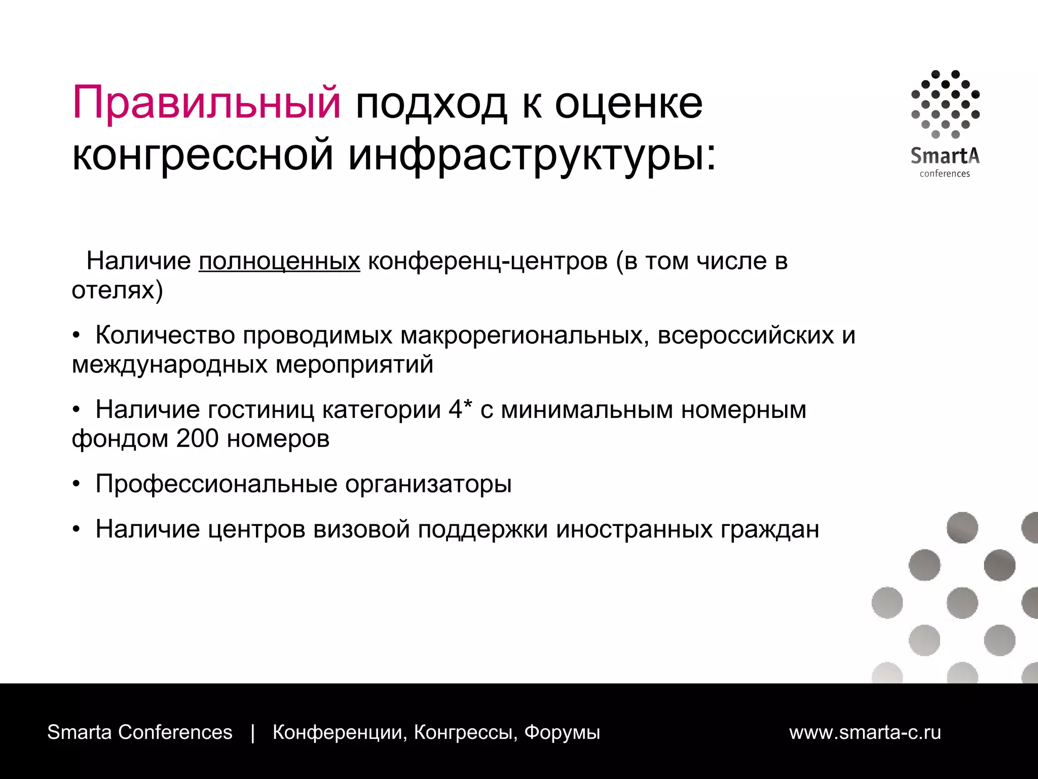 Smarta Conferences  |  Конференции, Конгрессы, Форумы  www.smarta-c.ru Правильный  подход к оценке конгрессной инфраструктуры: Наличие  полноценных  конференц-центров (в том числе в отелях) Количество проводимых макрорегиональных, всероссийских и международных мероприятий Наличие гостиниц категории 4* с минимальным номерным фондом 200 номеров Профессиональные организаторы Наличие центров визовой поддержки иностранных граждан  