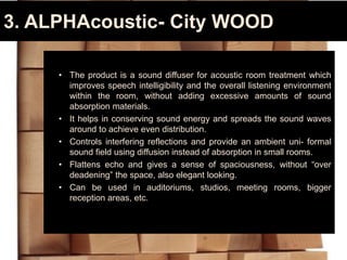3. ALPHAcoustic- City WOOD
• The product is a sound diffuser for acoustic room treatment which
improves speech intelligibility and the overall listening environment
within the room, without adding excessive amounts of sound
absorption materials.
• It helps in conserving sound energy and spreads the sound waves
around to achieve even distribution.
• Controls interfering reflections and provide an ambient uni- formal
sound field using diffusion instead of absorption in small rooms.
• Flattens echo and gives a sense of spaciousness, without “over
deadening” the space, also elegant looking.
• Can be used in auditoriums, studios, meeting rooms, bigger
reception areas, etc.
 