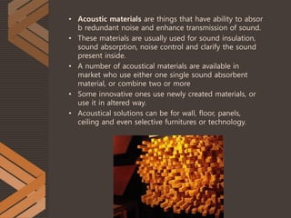 • Acoustic materials are things that have ability to absor
b redundant noise and enhance transmission of sound.
• These materials are usually used for sound insulation,
sound absorption, noise control and clarify the sound
present inside.
• A number of acoustical materials are available in
market who use either one single sound absorbent
material, or combine two or more
• Some innovative ones use newly created materials, or
use it in altered way.
• Acoustical solutions can be for wall, floor, panels,
ceiling and even selective furnitures or technology.
 