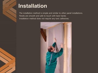 Installation
The installation method is simple and similar to other panel installations.
Panels are smooth and safe to touch with bare hands.
Installation method does not require any toxic adhesives.
 