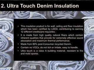 2. Ultra Touch Denim Insulation
• This insulation product is for wall, ceiling and floor insulation
which has been certified by LEED, contributing to earning
12 different credits/pre-requisites .
• It is made from high quality natural fibers which contain
inherent qualities that provide for extremely effective sound
absorption and maximum thermal performance.
• Made from 80% post-Consumer recycled Denim.
• Contain no VOCs, do not itch or irritate, easy to handle.
• Ultra touch is a class A building material, resistant to fire
and mold spores.
 