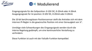 Modulierend
Eingangssignale für die Sollposition: 0-10V DC, 0-20mA oder 4-20mA
Ausgangssignale für Ist position: 0-10V DC, 0-20mA oder 4-20mA
Die 10-bit berührungslosen Positionssensor stellt die Antriebe sich mit dem
internen PI-Regler in die gewünschte Position mit einer Genauigkeit von ¼°.
Unnötige viele Schwankungen des Eingangssignals werden durch die
interne Regelung gedämpft, um eine kontinuierliche Verstellung zu
verhindern.
Diese Funktion ist auch mit der Failsafe-Funktion kompatibel.
 