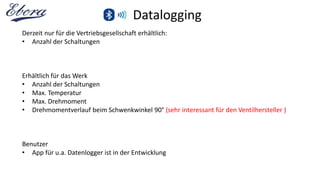 Datalogging
Derzeit nur für die Vertriebsgesellschaft erhältlich:
• Anzahl der Schaltungen
Erhältlich für das Werk
• Anzahl der Schaltungen
• Max. Temperatur
• Max. Drehmoment
• Drehmomentverlauf beim Schwenkwinkel 90° (sehr interessant für den Ventilhersteller )
Benutzer
• App für u.a. Datenlogger ist in der Entwicklung
 