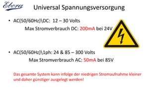 Universal Spannungsversorgung
• AC(50/60Hz)DC: 12 – 30 Volts
• AC(50/60Hz)1ph: 24 & 85 – 300 Volts
Max Stromverbrauch DC: 200mA bei 24V
Max Stromverbrauch AC: 50mA bei 85V
Das gesamte System kann infolge der niedrigen Stromaufnahme kleiner
und daher günstiger ausgelegt werden!
 