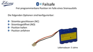 Failsafe
Frei programmierbare Position im Falle eines Sromausfalls
Die folgenden Optionen sind konfigurierbar:
Stromlos geschlossen (NC)
Stromlosgeöffnet (NO)
Position halten
Position anfahren
Lebensdauer: 5 Jahre
 