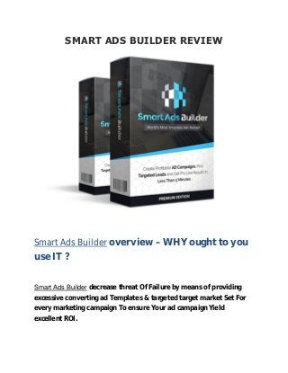 SMART ADS BUILDER REVIEW
Smart Ads Builder overview – WHY ought to you
use IT ?
Smart Ads Builder decrease threat Of Failure by means of providing
excessive converting ad Templates & targeted target market Set For
every marketing campaign To ensure Your ad campaign Yield
excellent ROI.
 