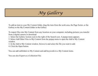 My Gallery

To add an item to your My Content folder, drag the item from the work area, the Page Sorter, or the
Gallery to the My Content folder in the Gallery

To import files into My Content from any location on your computer, including pictures you transfer
from a digital camera or download
1. Select the Gallery Actions icon to the right of the Search icon. A popup menu appears.
2. Select Add Other Files to My Content from the popup menu to open the Add to My Content
window.
3. In the Add to My Content window, browse to and select the file you want to add.
4. Click the Open button.

You can add subfolders to My Content and add keywords to a My Content items.

You can also Export as a Collection File.
 