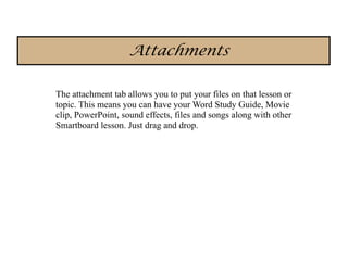 Attachments

The attachment tab allows you to put your files on that lesson or
topic. This means you can have your Word Study Guide, Movie
clip, PowerPoint, sound effects, files and songs along with other
Smartboard lesson. Just drag and drop.
 