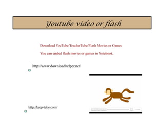 Youtube video or flash


        Download YouTube/TeacherTube/Flash Movies or Games

        You can embed flash movies or games in Notebook.


  http://www.downloadhelper.net/




http://keep-tube.com/
 