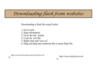 Downloading flash from websites

             Downloading a flash file using Firefox

             1. Go to tools
             2. Page information
             3. Go to the tab - media
             4. Look for .swf file
             5. Right click and "save as"
             6. Drag and drop into notebook file or insert flash file.



http://www.time-for-time.com/swf/myclox.swf
                                                      http://www.crickweb.co.uk/
 