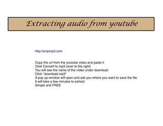 Extracting audio from youtube


  http://snipmp3.com


  Copy the url from the youtube video and paste it
  Click Convert to mp3 (over to the right)
  You will see the name of the video under download
  Click "download mp3"
  A pop up window will open and ask you where you want to save the ﬁle
  It will take a few minutes to extract.
  Simple and FREE
 