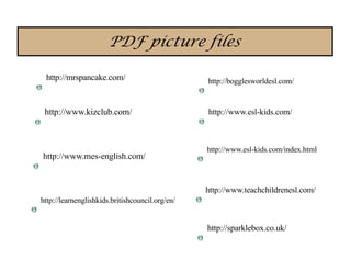 PDF picture files

 http://mrspancake.com/                          http://bogglesworldesl.com/


 http://www.kizclub.com/                         http://www.esl-kids.com/



                                                 http://www.esl-kids.com/index.html
http://www.mes-english.com/


                                                 http://www.teachchildrenesl.com/
http://learnenglishkids.britishcouncil.org/en/


                                                 http://sparklebox.co.uk/
 