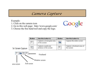 Camera Capture
Example:
1. Click on the camera icon
2. Go to this web page: http://www.google.com/
3. Choose the free hand tool and copy the logo.




                                 Freehand

                            Window screen

area screen   Full screen
 