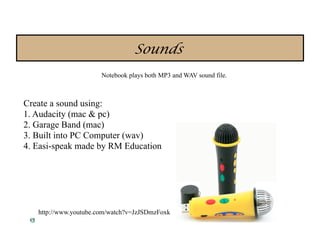 Sounds
                       Notebook plays both MP3 and WAV sound file.



Create a sound using:
1. Audacity (mac & pc)
2. Garage Band (mac)
3. Built into PC Computer (wav)
4. Easi-speak made by RM Education



                                                                     dao

   http://www.youtube.com/watch?v=JzJSDmzFoxk
 