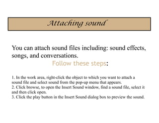 Attaching sound


You can attach sound files including: sound effects,
songs, and conversations.
               Follow these steps:

1. In the work area, right-click the object to which you want to attach a
sound file and select sound from the pop-up menu that appears.
2. Click browse, to open the Insert Sound window, find a sound file, select it
and then click open.
3. Click the play button in the Insert Sound dialog box to preview the sound.
 