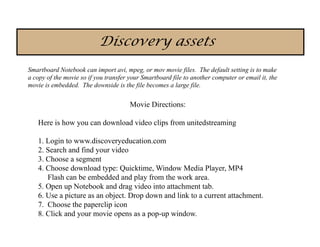 Discovery assets
Smartboard Notebook can import avi, mpeg, or mov movie files. The default setting is to make
a copy of the movie so if you transfer your Smartboard file to another computer or email it, the
movie is embedded. The downside is the file becomes a large file.

                                       Movie Directions:

   Here is how you can download video clips from unitedstreaming

   1. Login to www.discoveryeducation.com
   2. Search and find your video
   3. Choose a segment
   4. Choose download type: Quicktime, Window Media Player, MP4
      Flash can be embedded and play from the work area.
   5. Open up Notebook and drag video into attachment tab.
   6. Use a picture as an object. Drop down and link to a current attachment.
   7. Choose the paperclip icon
   8. Click and your movie opens as a pop-up window.
 