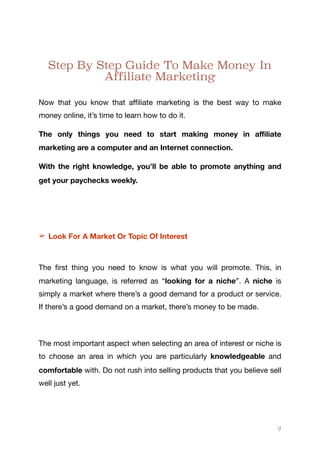 Step By Step Guide To Make Money In
Affiliate Marketing
Now that you know that aﬃliate marketing is the best way to make
money online, it’s time to learn how to do it.

The only things you need to start making money in aﬃliate
marketing are a computer and an Internet connection.
With the right knowledge, you’ll be able to promote anything and
get your paychecks weekly.
➢ Look For A Market Or Topic Of Interest
The first thing you need to know is what you will promote. This, in
marketing language, is referred as “looking for a niche”. A niche is
simply a market where there’s a good demand for a product or service.
If there’s a good demand on a market, there’s money to be made.

The most important aspect when selecting an area of interest or niche is
to choose an area in which you are particularly knowledgeable and
comfortable with. Do not rush into selling products that you believe sell
well just yet. 

9
 
