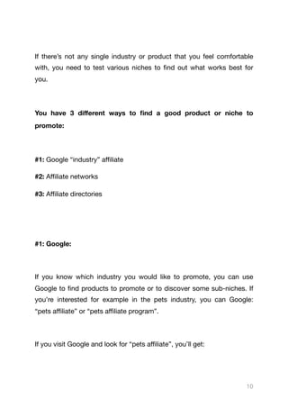 If there’s not any single industry or product that you feel comfortable
with, you need to test various niches to find out what works best for
you.

You have 3 diﬀerent ways to find a good product or niche to
promote:
#1: Google “industry” aﬃliate

#2: Aﬃliate networks

#3: Aﬃliate directories

#1: Google: 

If you know which industry you would like to promote, you can use
Google to find products to promote or to discover some sub-niches. If
you’re interested for example in the pets industry, you can Google:
“pets aﬃliate” or “pets aﬃliate program”.

If you visit Google and look for “pets aﬃliate”, you’ll get:

10
 