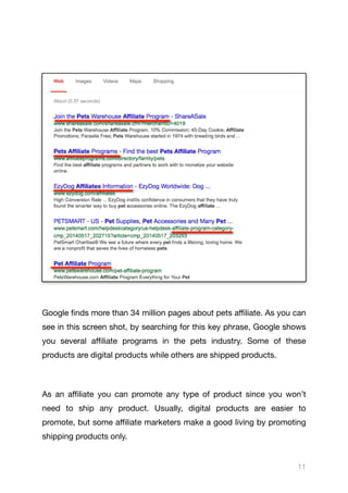 Google finds more than 34 million pages about pets aﬃliate. As you can
see in this screen shot, by searching for this key phrase, Google shows
you several aﬃliate programs in the pets industry. Some of these
products are digital products while others are shipped products. 

As an aﬃliate you can promote any type of product since you won’t
need to ship any product. Usually, digital products are easier to
promote, but some aﬃliate marketers make a good living by promoting
shipping products only.

11
 