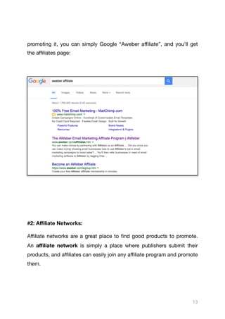promoting it, you can simply Google “Aweber aﬃliate”, and you’ll get
the aﬃliates page:



#2: Aﬃliate Networks:
Aﬃliate networks are a great place to find good products to promote.
An aﬃliate network is simply a place where publishers submit their
products, and aﬃliates can easily join any aﬃliate program and promote
them.

13
 