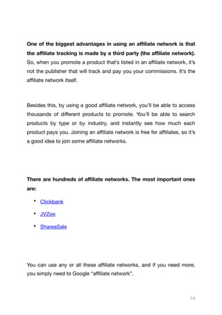 One of the biggest advantages in using an aﬃliate network is that
the aﬃliate tracking is made by a third party (the aﬃliate network).
So, when you promote a product that’s listed in an aﬃliate network, it’s
not the publisher that will track and pay you your commissions. It’s the
aﬃliate network itself.

Besides this, by using a good aﬃliate network, you’ll be able to access
thousands of diﬀerent products to promote. You’ll be able to search
products by type or by industry, and instantly see how much each
product pays you. Joining an aﬃliate network is free for aﬃliates, so it’s
a good idea to join some aﬃliate networks.

There are hundreds of aﬃliate networks. The most important ones
are:
• Clickbank

• JVZoo

• ShareaSale 

You can use any or all these aﬃliate networks, and if you need more,
you simply need to Google “aﬃliate network”.

14
 