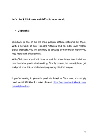Let’s check Clickbank and JVZoo in more detail:
▪ Clickbank:
Clickbank is one of the the most popular aﬃliate networks out there.
With a network of over 100,000 Aﬃliates and an index over 10,000
digital products, you will definitely be amazed by how much money you
may make with this network.

With Clickbank You don’t have to wait for acceptance from individual
merchants for you to start working. Simply browse the marketplace, get
and post your link, and start making money. It’s that simple.

If you’re looking to promote products listed in Clickbank, you simply
need to visit Clickbank market place at https://accounts.clickbank.com/
marketplace.htm.

15
 