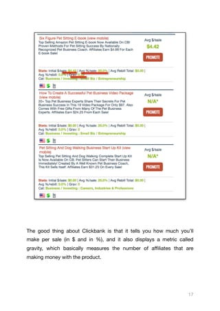 The good thing about Clickbank is that it tells you how much you’ll
make per sale (in $ and in %), and it also displays a metric called
gravity, which basically measures the number of aﬃliates that are
making money with the product.

17
 