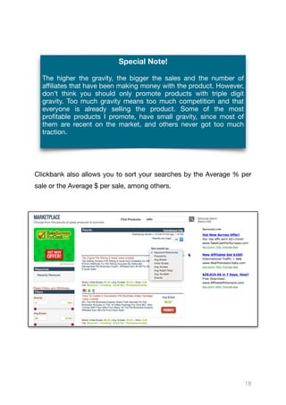 Clickbank also allows you to sort your searches by the Average % per
sale or the Average $ per sale, among others.

18
Special Note!
The higher the gravity, the bigger the sales and the number of
aﬃliates that have been making money with the product. However,
don’t think you should only promote products with triple digit
gravity. Too much gravity means too much competition and that
everyone is already selling the product. Some of the most
profitable products I promote, have small gravity, since most of
them are recent on the market, and others never got too much
traction.
 