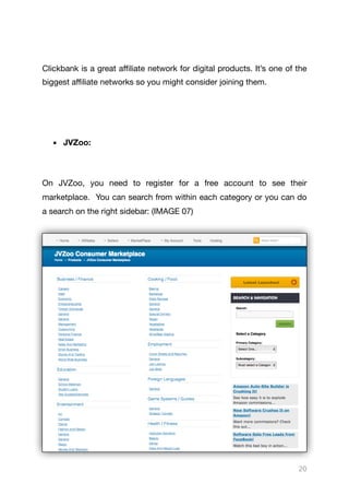 Clickbank is a great aﬃliate network for digital products. It’s one of the
biggest aﬃliate networks so you might consider joining them.

▪ JVZoo:
On JVZoo, you need to register for a free account to see their
marketplace. You can search from within each category or you can do
a search on the right sidebar: (IMAGE 07)

20
 