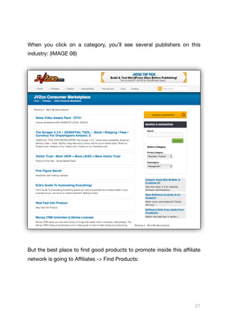 When you click on a category, you’ll see several publishers on this
industry: (IMAGE 08)

But the best place to find good products to promote inside this aﬃliate
network is going to Aﬃliates -> Find Products:

21
 