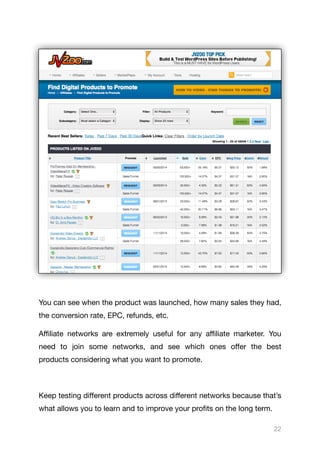 You can see when the product was launched, how many sales they had,
the conversion rate, EPC, refunds, etc.

Aﬃliate networks are extremely useful for any aﬃliate marketer. You
need to join some networks, and see which ones oﬀer the best
products considering what you want to promote.

Keep testing diﬀerent products across diﬀerent networks because that’s
what allows you to learn and to improve your profits on the long term.

22
 
