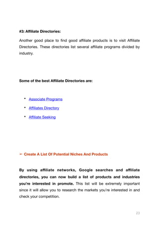 #3: Aﬃliate Directories:
Another good place to find good aﬃliate products is to visit Aﬃliate
Directories. These directories list several aﬃliate programs divided by
industry.

Some of the best Aﬃliate Directories are:
• Associate Programs

• Aﬃliates Directory

• Aﬃliate Seeking

➢ Create A List Of Potential Niches And Products
By using aﬃliate networks, Google searches and aﬃliate
directories, you can now build a list of products and industries
you’re interested in promote. This list will be extremely important
since it will allow you to research the markets you’re interested in and
check your competition.

23
 