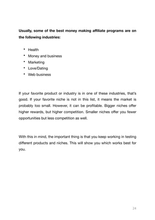 Usually, some of the best money making aﬃliate programs are on
the following industries:
• Health

• Money and business

• Marketing

• Love/Dating

• Web business 

If your favorite product or industry is in one of these industries, that’s
good. If your favorite niche is not in this list, it means the market is
probably too small. However, it can be profitable. Bigger niches oﬀer
higher rewards, but higher competition. Smaller niches oﬀer you fewer
opportunities but less competition as well.

With this in mind, the important thing is that you keep working in testing
diﬀerent products and niches. This will show you which works best for
you.

24
 