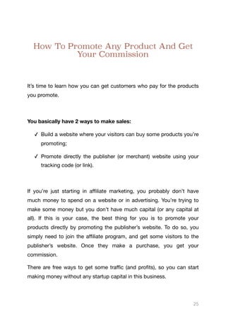 How To Promote Any Product And Get
Your Commission
It’s time to learn how you can get customers who pay for the products
you promote. 

You basically have 2 ways to make sales:
✓ Build a website where your visitors can buy some products you’re
promoting;

✓ Promote directly the publisher (or merchant) website using your
tracking code (or link).

If you’re just starting in aﬃliate marketing, you probably don’t have
much money to spend on a website or in advertising. You’re trying to
make some money but you don’t have much capital (or any capital at
all). If this is your case, the best thing for you is to promote your
products directly by promoting the publisher’s website. To do so, you
simply need to join the aﬃliate program, and get some visitors to the
publisher’s website. Once they make a purchase, you get your
commission. 

There are free ways to get some traﬃc (and profits), so you can start
making money without any startup capital in this business.

25
 