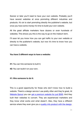 Sooner or later you’ll need to have your own website. Probably you’ll
have several websites at once promoting diﬀerent industries and
products. It’s ok to start promoting directly the publisher’s website, but
once you have some money it’s time to build your own website.

All the great aﬃliate marketers have dozens or even hundreds of
websites. This shows you this is the way to go on the medium term.

I’ll soon let you know how you can get traﬃc to your own website or
directly to the publisher’s website, but now it’s time to know how you
can have a website.

You have 2 diﬀerent ways to have a website:
#1: You can hire someone to built it;

#2: You can build it on your own.

#1: Hire someone to do it:
This is a good opportunity for those who don’t know how to build a
website. There’s a design service I use pretty often and they’re great, At
Website Sprout you can get a premium website for just $300. And they
built their websites to convert. They are experienced marketers and
they know what works and what doesn’t. Also, they have a diﬀerent
service where they even give you a quality info product with the design.
26
 