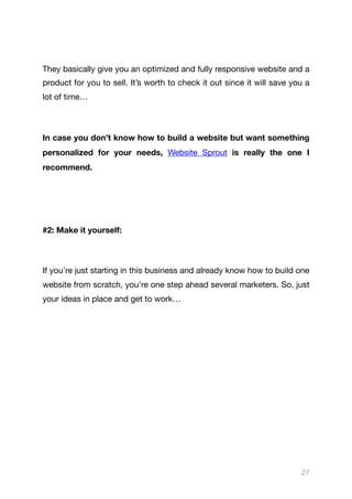They basically give you an optimized and fully responsive website and a
product for you to sell. It’s worth to check it out since it will save you a
lot of time…

In case you don’t know how to build a website but want something
personalized for your needs, Website Sprout is really the one I
recommend.

#2: Make it yourself:
If you’re just starting in this business and already know how to build one
website from scratch, you’re one step ahead several marketers. So, just
your ideas in place and get to work… 

27
 
