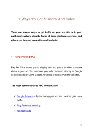 7 Ways To Get Visitors And Sales
There are several ways to get traﬃc on your website or in your
publisher’s website directly. Some of these strategies are free, and
others can be used even with small budgets.
1 – Pay per Click (PPC)
Pay Per Click allows you to display ads and pay only when someone
clicks in your ad. You can have your ads displayed directly in Google
search results (by using Google Adwords) or across multiple websites.

The most commonly used PPC networks are:
✓ Google Adwords – By far the biggest and the one that gets more
traﬃc.

✓ Bing Search Advertising 

✓ Facebook Ads

28
 