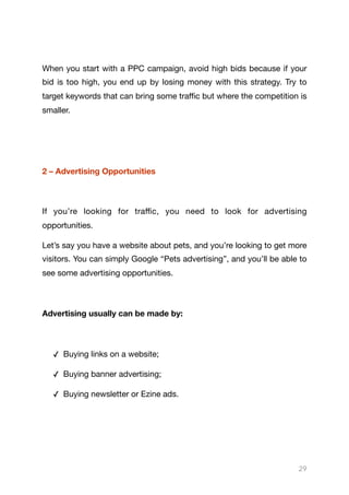 When you start with a PPC campaign, avoid high bids because if your
bid is too high, you end up by losing money with this strategy. Try to
target keywords that can bring some traﬃc but where the competition is
smaller.

2 – Advertising Opportunities
If you’re looking for traﬃc, you need to look for advertising
opportunities.

Let’s say you have a website about pets, and you’re looking to get more
visitors. You can simply Google “Pets advertising”, and you’ll be able to
see some advertising opportunities.

Advertising usually can be made by:
✓ Buying links on a website;

✓ Buying banner advertising;

✓ Buying newsletter or Ezine ads.

29
 