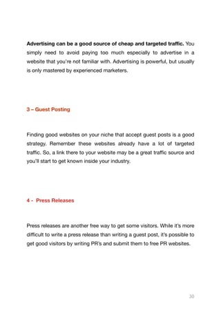 Advertising can be a good source of cheap and targeted traﬃc. You
simply need to avoid paying too much especially to advertise in a
website that you’re not familiar with. Advertising is powerful, but usually
is only mastered by experienced marketers.

3 – Guest Posting
Finding good websites on your niche that accept guest posts is a good
strategy. Remember these websites already have a lot of targeted
traﬃc. So, a link there to your website may be a great traﬃc source and
you’ll start to get known inside your industry.

4 - Press Releases
Press releases are another free way to get some visitors. While it’s more
diﬃcult to write a press release than writing a guest post, it’s possible to
get good visitors by writing PR’s and submit them to free PR websites. 

30
 
