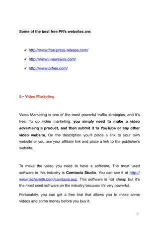 Some of the best free PR’s websites are:
✓ http://www.free-press-release.com/

✓ http://www.i-newswire.com/

✓ http://www.prfree.com/

5 – Video Marketing
Video Marketing is one of the most powerful traﬃc strategies, and it’s
free. To do video marketing, you simply need to make a video
advertising a product, and then submit it to YouTube or any other
video website. On the description you’ll place a link to your own
website or you use your aﬃliate link and place a link to the publisher’s
website.

To make the video you need to have a software. The most used
software in this industry is Camtasia Studio. You can see it at http://
www.techsmith.com/camtasia.asp. This software is not cheap but it’s
the most used software on the industry because it’s very powerful.

Fortunately, you can get a free trial that allows you to make some
videos and some money before you buy it.

31
 