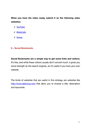 When you have the video ready, submit it on the following video
websites: 

✓ YouTube

✓ MetaCafe

✓ Vimeo

6 – Social Bookmarks
Social Bookmarks are a simple way to get some links and visitors.
It’s free, and while these visitors usually don’t convert much, it gives you
some strength on the search engines, so it’s useful if you have your own
website.

The kinds of websites that are useful in this strategy are websites like
http://www.delicious.com that allow you to choose a title, description
and keywords:

32
 