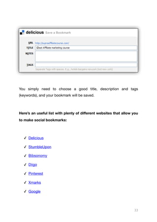 You simply need to choose a good title, description and tags
(keywords), and your bookmark will be saved.

Here’s an useful list with plenty of diﬀerent websites that allow you
to make social bookmarks:
✓ Delicious

✓ StumbleUpon

✓ Bibsonomy

✓ Diigo

✓ Pinterest 

✓ Xmarks 

✓ Google 

33
 