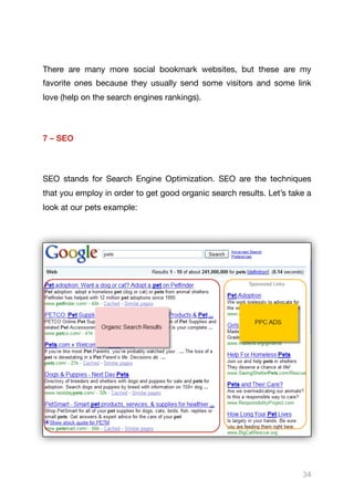 There are many more social bookmark websites, but these are my
favorite ones because they usually send some visitors and some link
love (help on the search engines rankings).

7 – SEO
SEO stands for Search Engine Optimization. SEO are the techniques
that you employ in order to get good organic search results. Let’s take a
look at our pets example:



34
 