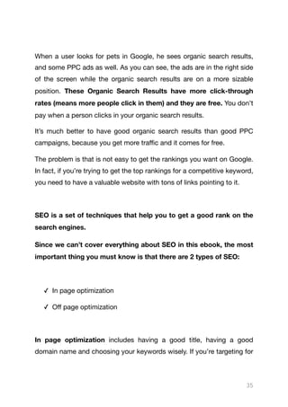 When a user looks for pets in Google, he sees organic search results,
and some PPC ads as well. As you can see, the ads are in the right side
of the screen while the organic search results are on a more sizable
position. These Organic Search Results have more click-through
rates (means more people click in them) and they are free. You don’t
pay when a person clicks in your organic search results. 

It’s much better to have good organic search results than good PPC
campaigns, because you get more traﬃc and it comes for free.

The problem is that is not easy to get the rankings you want on Google.
In fact, if you’re trying to get the top rankings for a competitive keyword,
you need to have a valuable website with tons of links pointing to it.

SEO is a set of techniques that help you to get a good rank on the
search engines.

Since we can’t cover everything about SEO in this ebook, the most
important thing you must know is that there are 2 types of SEO:
✓ In page optimization

✓ Oﬀ page optimization

In page optimization includes having a good title, having a good
domain name and choosing your keywords wisely. If you’re targeting for
35
 