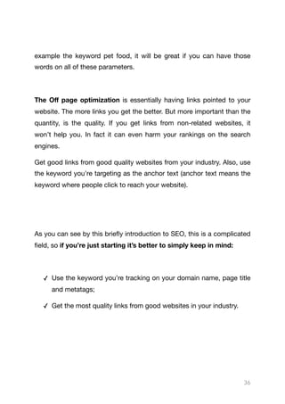example the keyword pet food, it will be great if you can have those
words on all of these parameters.

The Oﬀ page optimization is essentially having links pointed to your
website. The more links you get the better. But more important than the
quantity, is the quality. If you get links from non-related websites, it
won’t help you. In fact it can even harm your rankings on the search
engines.

Get good links from good quality websites from your industry. Also, use
the keyword you’re targeting as the anchor text (anchor text means the
keyword where people click to reach your website).

As you can see by this briefly introduction to SEO, this is a complicated
field, so if you’re just starting it’s better to simply keep in mind:
✓ Use the keyword you’re tracking on your domain name, page title
and metatags;

✓ Get the most quality links from good websites in your industry.

36
 