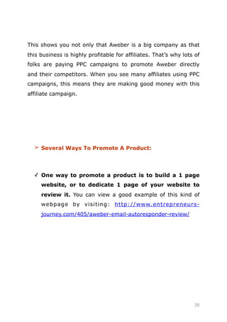 This shows you not only that Aweber is a big company as that
this business is highly profitable for affiliates. That’s why lots of
folks are paying PPC campaigns to promote Aweber directly
and their competitors. When you see many affiliates using PPC
campaigns, this means they are making good money with this
affiliate campaign.
➢ Several Ways To Promote A Product:
✓ One way to promote a product is to build a 1 page
website, or to dedicate 1 page of your website to
review it. You can view a good example of this kind of
webpage by visiting: http://www.entrepreneurs-
journey.com/405/aweber-email-autoresponder-review/
38
 